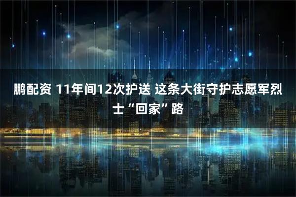 鹏配资 11年间12次护送 这条大街守护志愿军烈士“回家”路