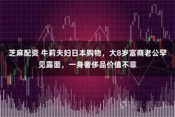 芝麻配资 牛莉夫妇日本购物，大8岁富商老公罕见露面，一身奢侈品价值不菲