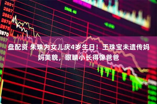 盘配资 朱珠为女儿庆4岁生日！王珠宝未遗传妈妈美貌，眼睛小长得像爸爸