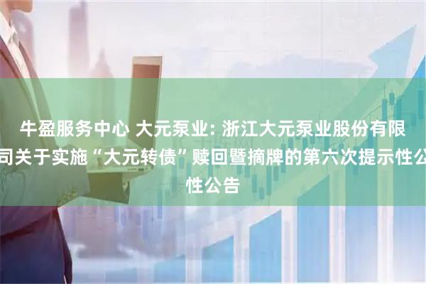 牛盈服务中心 大元泵业: 浙江大元泵业股份有限公司关于实施“大元转债”赎回暨摘牌的第六次提示性公告