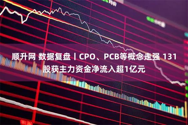 顺升网 数据复盘丨CPO、PCB等概念走强 131股获主力资金净流入超1亿元