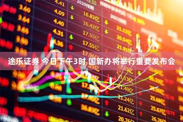 途乐证券 今日下午3时 国新办将举行重要发布会