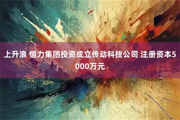 上升浪 恒力集团投资成立传动科技公司 注册资本5000万元