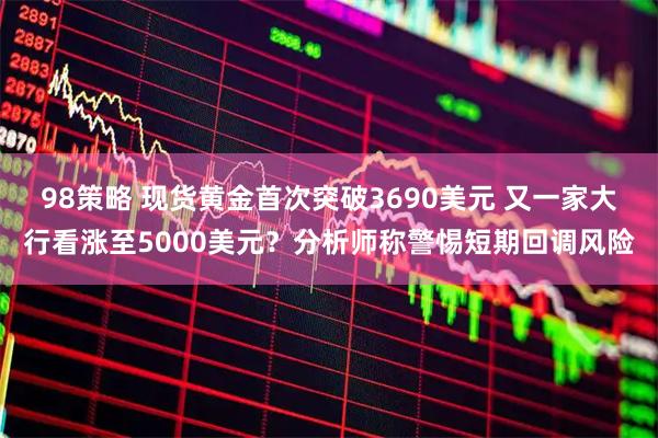 98策略 现货黄金首次突破3690美元 又一家大行看涨至5000美元？分析师称警惕短期回调风险