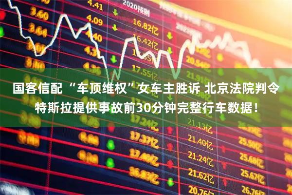 国客信配 “车顶维权”女车主胜诉 北京法院判令特斯拉提供事故前30分钟完整行车数据！