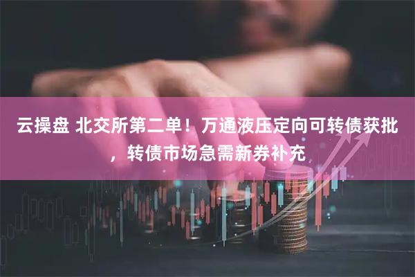 云操盘 北交所第二单！万通液压定向可转债获批，转债市场急需新券补充