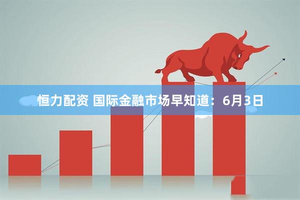 恒力配资 国际金融市场早知道：6月3日