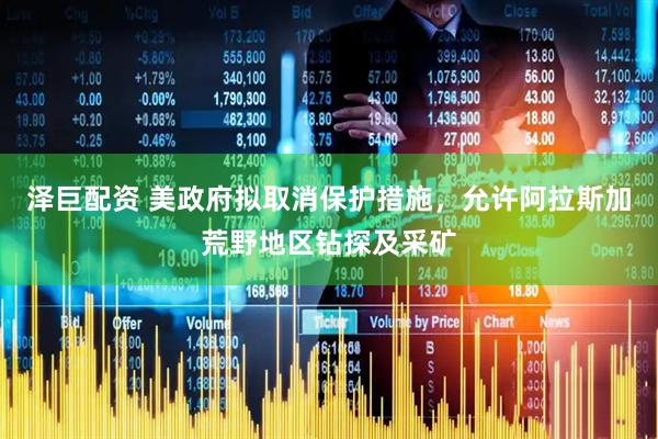 泽巨配资 美政府拟取消保护措施，允许阿拉斯加荒野地区钻探及采矿
