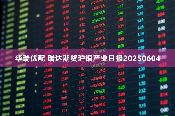 华瑞优配 瑞达期货沪铜产业日报20250604
