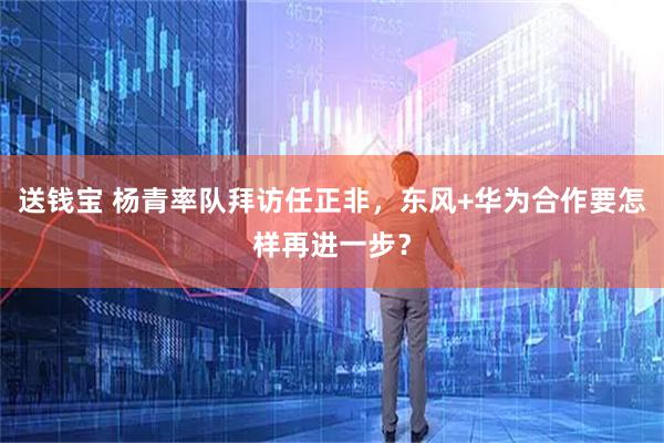 送钱宝 杨青率队拜访任正非，东风+华为合作要怎样再进一步？