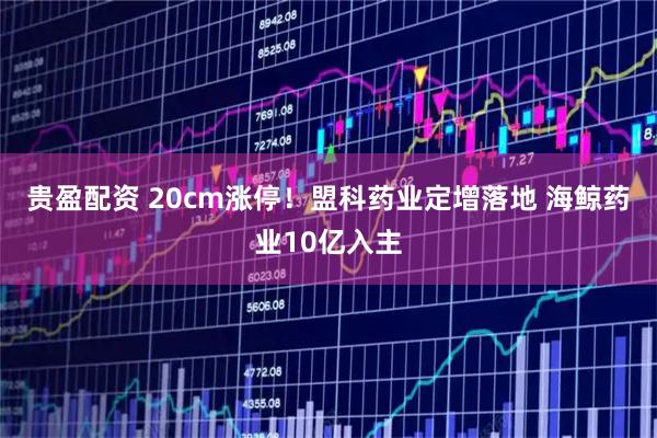 贵盈配资 20cm涨停！盟科药业定增落地 海鲸药业10亿入主