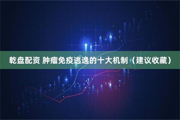 乾盘配资 肿瘤免疫逃逸的十大机制（建议收藏）