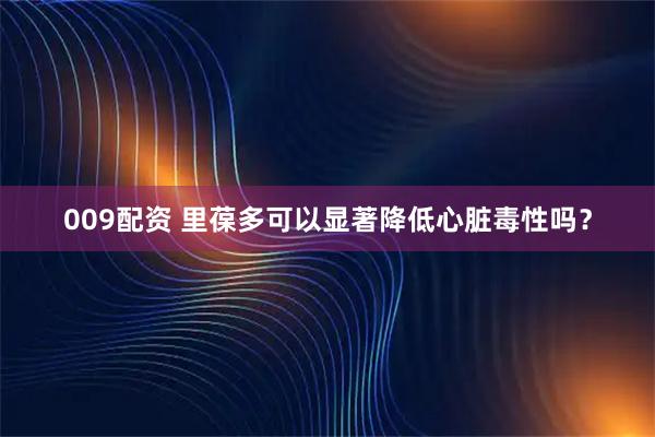 009配资 里葆多可以显著降低心脏毒性吗？