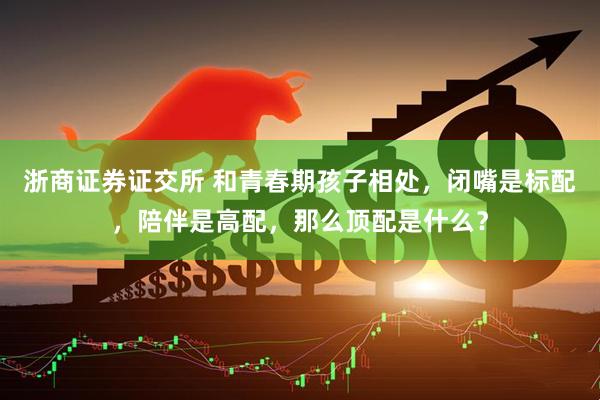 浙商证券证交所 和青春期孩子相处，闭嘴是标配，陪伴是高配，那么顶配是什么？