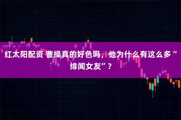 红太阳配资 曹操真的好色吗，他为什么有这么多“绯闻女友”？