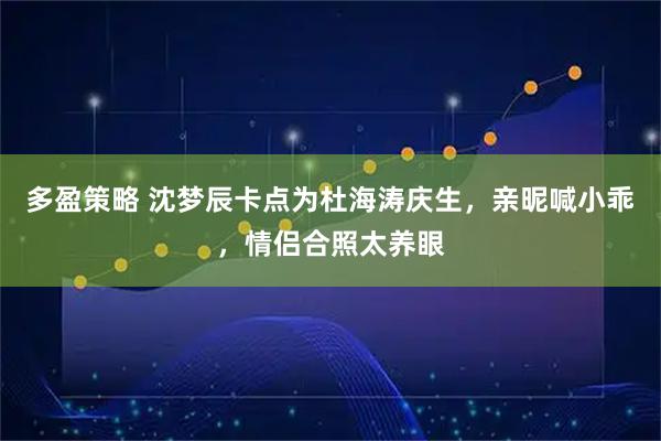 多盈策略 沈梦辰卡点为杜海涛庆生,亲昵喊小乖,情侣合照太养眼