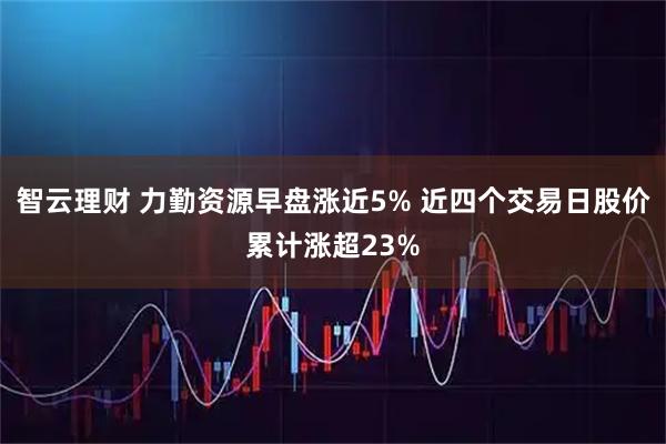 智云理财 力勤资源早盘涨近5% 近四个交易日股价累计涨超23%