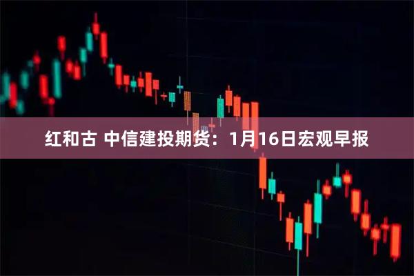 红和古 中信建投期货：1月16日宏观早报