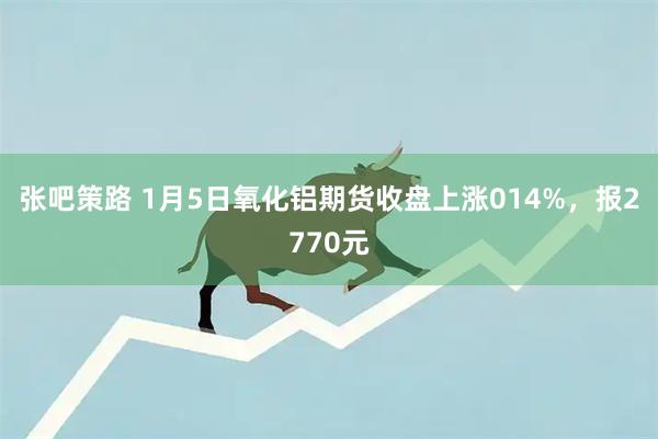 张吧策路 1月5日氧化铝期货收盘上涨014%，报2770元