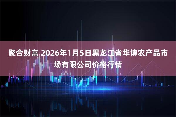 聚合财富 2026年1月5日黑龙江省华博农产品市场有限公司价格行情