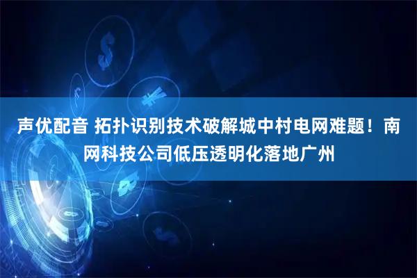 声优配音 拓扑识别技术破解城中村电网难题！南网科技公司低压透明化落地广州