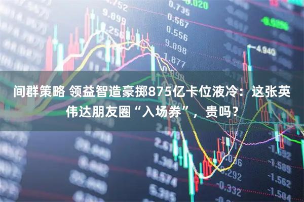 间群策略 领益智造豪掷875亿卡位液冷：这张英伟达朋友圈“入场券”，贵吗？