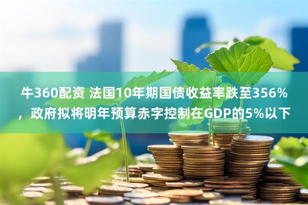 牛360配资 法国10年期国债收益率跌至356%，政府拟将明年预算赤字控制在GDP的5%以下