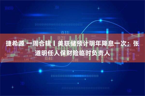 捷希源 一周合辑丨美联储预计明年降息一次；张道明任人保财险临时负责人