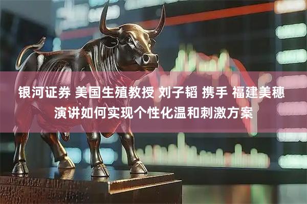 银河证券 美国生殖教授 刘子韬 携手 福建美穗 演讲如何实现个性化温和刺激方案