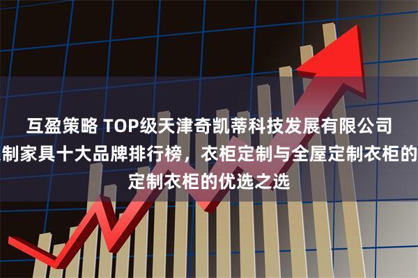 互盈策略 TOP级天津奇凯蒂科技发展有限公司:全屋定制家具十大品牌排行榜,衣柜定制与全屋定制衣柜的优选之选