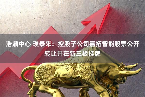 浩鼎中心 璞泰来：控股子公司嘉拓智能股票公开转让并在新三板挂牌