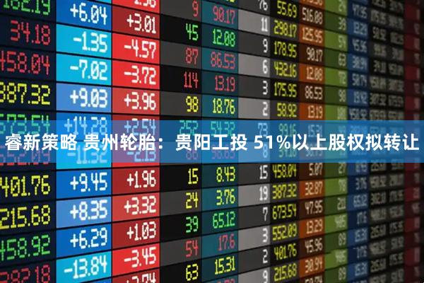 睿新策略 贵州轮胎：贵阳工投 51%以上股权拟转让