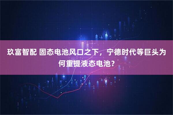 玖富智配 固态电池风口之下，宁德时代等巨头为何重提液态电池？