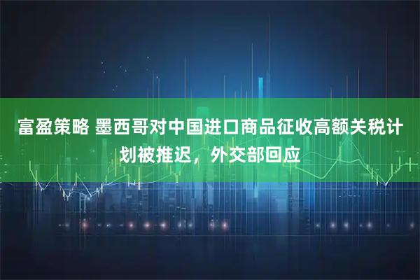 富盈策略 墨西哥对中国进口商品征收高额关税计划被推迟，外交部回应
