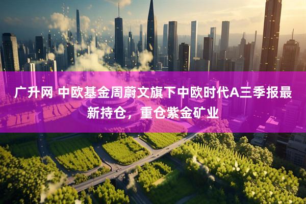 广升网 中欧基金周蔚文旗下中欧时代A三季报最新持仓,重仓紫金矿业