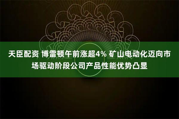 天臣配资 博雷顿午前涨超4% 矿山电动化迈向市场驱动阶段公司产品性能优势凸显