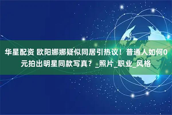 华星配资 欧阳娜娜疑似同居引热议！普通人如何0元拍出明星同款写真？_照片_职业_风格