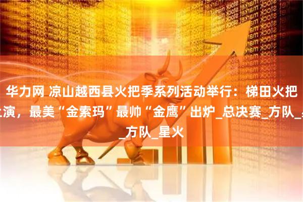 华力网 凉山越西县火把季系列活动举行：梯田火把秀上演，最美“金索玛”最帅“金鹰”出炉_总决赛_方队_星火