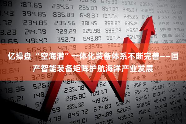 亿操盘 “空海潜”一体化装备体系不断完善——国产智能装备矩阵护航海洋产业发展