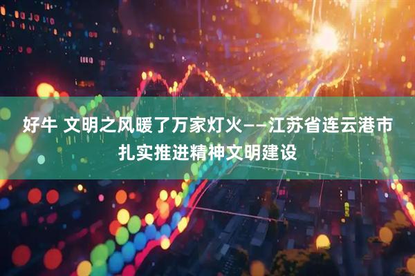 好牛 文明之风暖了万家灯火——江苏省连云港市扎实推进精神文明建设